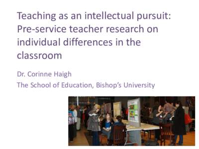 Teaching as an intellectual pursuit: Pre-service teacher research on individual differences in the classroom Dr. Corinne Haigh The School of Education, Bishop’s University