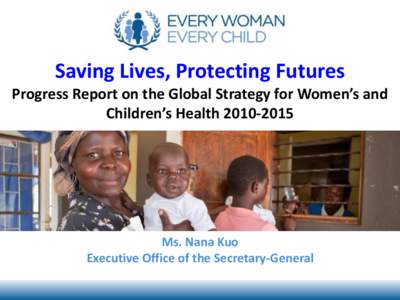 Saving Lives, Protecting Futures Progress Report on the Global Strategy for Women’s and Children’s HealthMs. Nana Kuo Executive Office of the Secretary-General