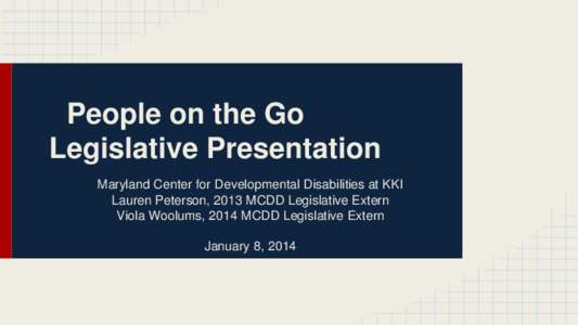 People on the Go Legislative Presentation Maryland Center for Developmental Disabilities at KKI Lauren Peterson, 2013 MCDD Legislative Extern Viola Woolums, 2014 MCDD Legislative Extern January 8, 2014