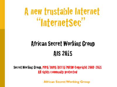 A new trustable Internet  “InternetSec” African Secret Working Group AIS 2015 Secret Working Group, PIPA/SOPA/ACTA/PRISM Copyright