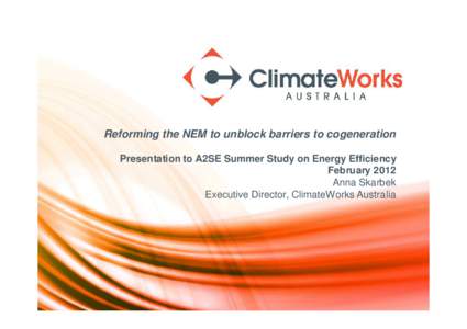 Reforming the NEM to unblock barriers to cogeneration Presentation to A2SE Summer Study on Energy Efficiency February 2012 Anna Skarbek Executive Director, ClimateWorks Australia