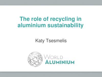 The role of recycling in aluminium sustainability Katy Tsesmelis Aluminium supply chain