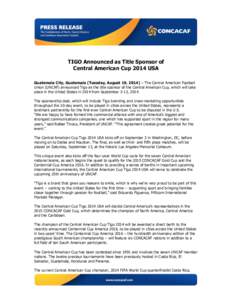    TIGO Announced as Title Sponsor of Central American Cup 2014 USA Guatemala City, Guatemala (Tuesday, August 19, 2014) – The Central American Football Union (UNCAF) announced Tigo as the title sponsor of the Central