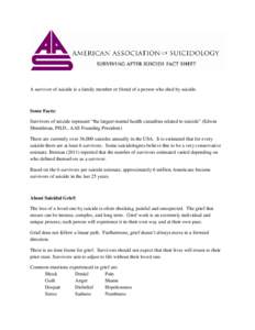 A survivor of suicide is a family member or friend of a person who died by suicide.  Some Facts: Survivors of suicide represent “the largest mental health casualties related to suicide” (Edwin Shneidman, PH.D., AAS F