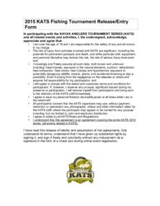 2015 KATS Fishing Tournament Release/Entry Form In participating with the KAYAK ANGLERS TOURNAMENT SERIES (KATS) and all related events and activities, I, the undersigned, acknowledge, appreciate and agree that: •