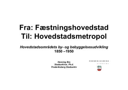 Fra: Fæstningshovedstad Til: Hovedstadsmetropol Hovedstadsområdets by- og bebyggelsesudvikling 1850 –1950 Henning Bro Stadsarkivar, Ph.d.