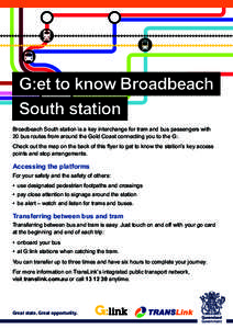 G:et to know Broadbeach South station Broadbeach South station is a key interchange for tram and bus passengers with 20 bus routes from around the Gold Coast connecting you to the G:. Check out the map on the back of thi