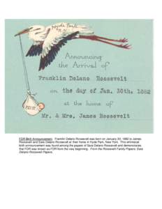 FDR Birth Announcement. Franklin Delano Roosevelt was born on January 30, 1882 to James Roosevelt and Sara Delano Roosevelt at their home in Hyde Park, New York. This whimsical birth announcement was found among the pape