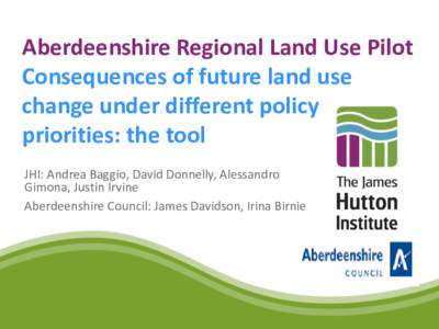 Aberdeenshire Regional Land Use Pilot Consequences of future land use change under different policy priorities: the tool JHI: Andrea Baggio, David Donnelly, Alessandro Gimona, Justin Irvine
