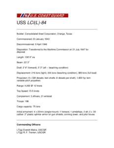 USS LCI(L)-84 Builder: Consolidated Steel Corporation, Orange, Texas Commissioned: 23 January 1943 Decommissioned: 9 April 1946 Disposition: Transferred to the Maritime Commission on 31 July 1947 for disposal.