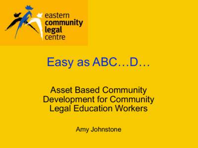 Easy as ABC…D… Asset Based Community Development for Community Legal Education Workers Amy Johnstone