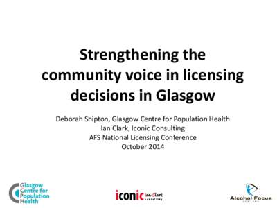 Strengthening the community voice in licensing decisions in Glasgow Deborah Shipton, Glasgow Centre for Population Health Ian Clark, Iconic Consulting AFS National Licensing Conference