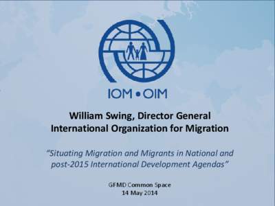 William Swing, Director General International Organization for Migration “Situating Migration and Migrants in National and post-2015 International Development Agendas” GFMD Common Space 14 May 2014