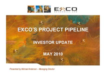 EXCO’S PROJECT PIPELINE INVESTOR UPDATE MAY 2010 Presented by Michael Anderson – Managing Director