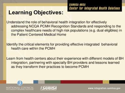 Learning Objectives: Understand the role of behavioral health integration for effectively addressing NCQA PCMH Recognition Standards and responding to the complex healthcare needs of high risk populations (e.g. dual elig