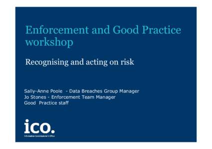 Enforcement and Good Practice workshop Recognising and acting on risk Sally-Anne Poole - Data Breaches Group Manager Jo Stones - Enforcement Team Manager