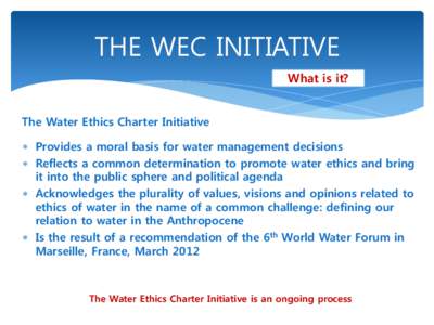 THE WEC INITIATIVE What is it? The Water Ethics Charter Initiative Provides a moral basis for water management decisions Reflects a common determination to promote water ethics and bring it into the public sphere and pol