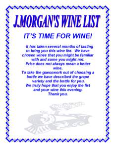 IT’S TIME FOR WINE! It has taken several months of tasting to bring you this wine list. We have chosen wines that you might be familiar with and some you might not. Price does not always mean a better