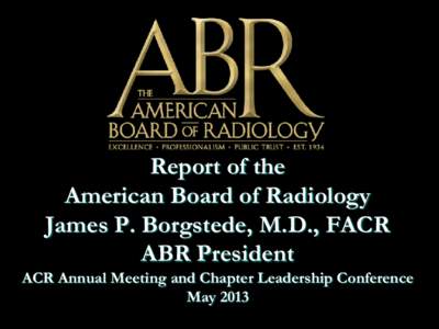 Report of the American Board of Radiology James P. Borgstede, M.D., FACR ABR President  ACR Annual Meeting and Chapter Leadership Conference