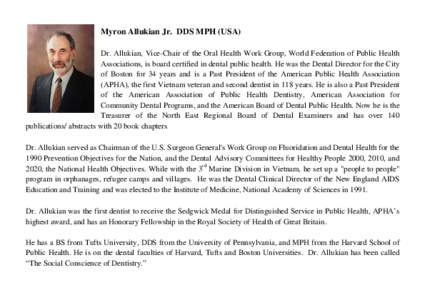 Myron Allukian Jr. DDS MPH (USA) Dr. Allukian, Vice-Chair of the Oral Health Work Group, World Federation of Public Health Associations, is board certified in dental public health. He was the Dental Director for the City