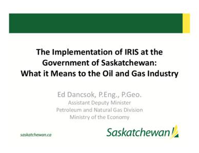 The Implementation of IRIS at the  Government of Saskatchewan:  What it Means to the Oil and Gas Industry Ed Dancsok, P.Eng., P.Geo. Assistant Deputy Minister  Petroleum and Natural Gas Divisio