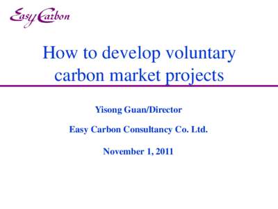 How to develop voluntary carbon market projects Yisong Guan/Director Easy Carbon Consultancy Co. Ltd. November 1, 2011