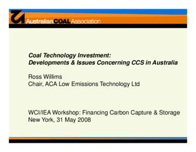 Coal Technology Investment: Developments & Issues Concerning CCS in Australia Ross Willims Chair, ACA Low Emissions Technology Ltd  WCI/IEA Workshop: Financing Carbon Capture & Storage