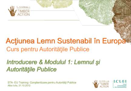 Acţiunea Lemn Sustenabil în Europa Curs pentru Autorităţile Publice Introducere & Modulul 1: Lemnul şi Autorităţile Publice STA- EU Training: Conştientizare pentru Autorităţi Publice Alba Iulia, 