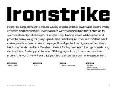 Ironstrike Ironstrike pays homage to industry. Rigid shapes and tall lowercase letters evoke strength and technology. Seven weights with matching italic fonts step up to your tough design challenges. Fine light weights e