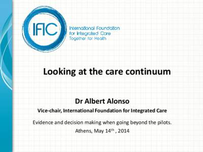 Looking at the care continuum Dr Albert Alonso Vice-chair, International Foundation for Integrated Care Evidence and decision making when going beyond the pilots.  Athens, May 14th , 2014