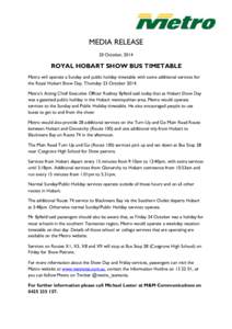 MEDIA RELEASE 20 October, 2014 ROYAL HOBART SHOW BUS TIMETABLE Metro will operate a Sunday and public holiday timetable with some additional services for the Royal Hobart Show Day, Thursday 23 October 2014.