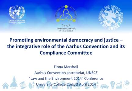 Promoting environmental democracy and justice – the integrative role of the Aarhus Convention and its Compliance Committee Fiona Marshall Aarhus Convention secretariat, UNECE “Law and the Environment 2014” Conferen