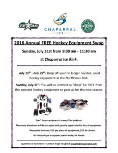 2016	
  Annual	
  FREE	
  Hockey	
  Equipment	
  Swap	
   Sunday,	
  July	
  31st	
  from	
  9:30	
  am	
  -­‐	
  11:30	
  am	
   at	
  Chaparral	
  Ice	
  Rink.	
   ! 	
  July	
  15th	
  -­‐	