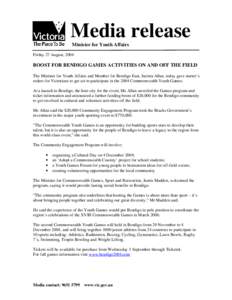 Media release Minister for Youth Affairs Friday 27 August, 2004 BOOST FOR BENDIGO GAMES ACTIVITIES ON AND OFF THE FIELD The Minister for Youth Affairs and Member for Bendigo East, Jacinta Allan, today gave starter’s