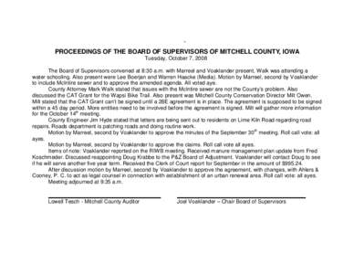 ` PROCEEDINGS OF THE BOARD OF SUPERVISORS OF MITCHELL COUNTY, IOWA Tuesday, October 7, 2008 The Board of Supervisors convened at 8:30 a.m. with Marreel and Voaklander present, Walk was attending a water schooling. Also p