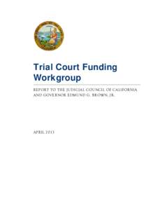 Trial Court Funding Workgroup REPORT TO THE JUDICIAL COUNCIL OF CALIFORNIA AND GOVERNOR EDMUND G. BROWN, JR.  APRIL 2013