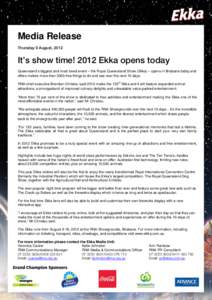 Media Release Thursday 9 August, 2012 It’s show time! 2012 Ekka opens today Queensland’s biggest and most loved event – the Royal Queensland Show (Ekka) – opens in Brisbane today and offers visitors more than 300