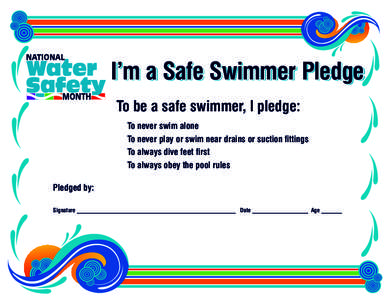 I’m a Safe Swimmer Pledge To be a safe swimmer, I pledge: l To never swim alone l To never play or swim near drains or suction fittings l To always dive feet first l To always obey the pool rules