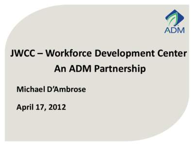 JWCC – Workforce Development Center An ADM Partnership Michael D’Ambrose April 17, 2012  Premier Player in Global Agribusiness