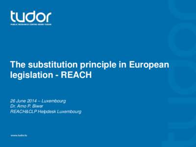 The substitution principle in European legislation - REACH 26 June 2014 – Luxembourg Dr. Arno P. Biwer REACH&CLP Helpdesk Luxembourg