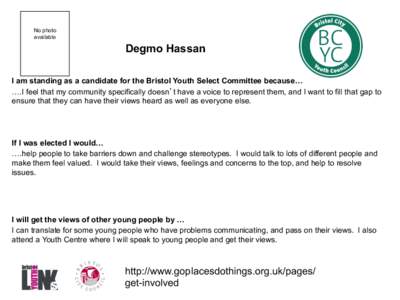 No photo available Degmo Hassan I am standing as a candidate for the Bristol Youth Select Committee because… ….I feel that my community specifically doesn’t have a voice to represent them, and I want to fill that g