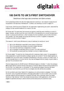 July[removed]DAYS TO UK’S FIRST SWITCHOVER Switchover chief says late converters risk blank screens One hundred days before the UK’s first digital television switchover, new research reveals that all households i