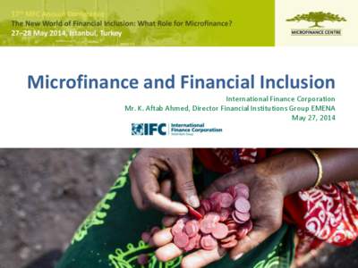 Microfinance and Financial Inclusion International Finance Corporation Mr. K. Aftab Ahmed, Director Financial Institutions Group EMENA May 27, 2014  