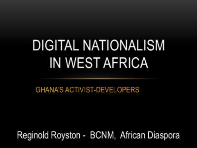 DIGITAL NATIONALISM IN WEST AFRICA GHANA’S ACTIVIST-DEVELOPERS Reginold Royston - BCNM, African Diaspora