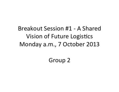 Breakout	
  Session	
  #1	
  -­‐	
  A	
  Shared	
   Vision	
  of	
  Future	
  Logis9cs	
   Monday	
  a.m.,	
  7	
  October	
  2013	
     Group	
  2	
  