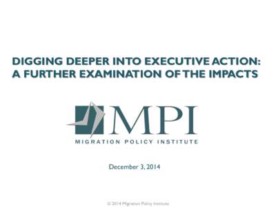 DIGGING DEEPER INTO EXECUTIVE ACTION: A FURTHER EXAMINATION OF THE IMPACTS December 3, 2014  © 2014 Migration Policy Institute