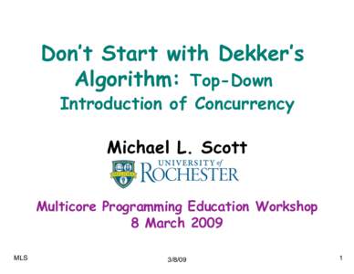 Don’t Start with Dekker’s Algorithm: Top-Down Introduction of Concurrency Michael L. Scott Multicore Programming Education Workshop 8 March 2009