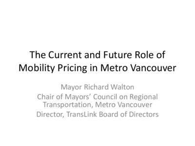 The Current and Future Role of Mobility Pricing in Metro Vancouver Mayor Richard Walton Chair of Mayors’ Council on Regional Transportation, Metro Vancouver Director, TransLink Board of Directors