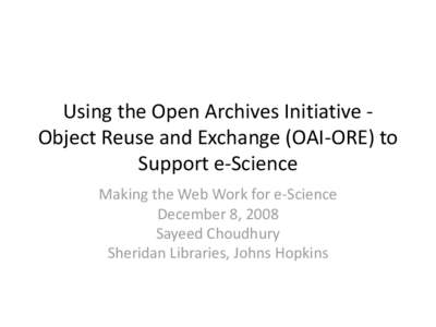 Using the Open Archives Initiative Object Reuse and Exchange (OAI-ORE) to Support e-Science Making the Web Work for e-Science December 8, 2008 Sayeed Choudhury Sheridan Libraries, Johns Hopkins