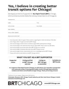 Yes, I believe in creating better transit options for Chicago! I/we happily join the list of supporters for Bus Rapid Transit (BRT) in Chicago, which promises to provide reliable, fast and easy transportation to all Chic